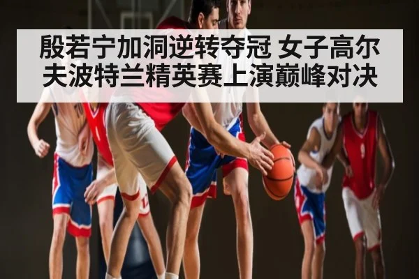 殷若宁加洞逆转夺冠 女子高尔夫波特兰精英赛上演巅峰对决 - kaiyun