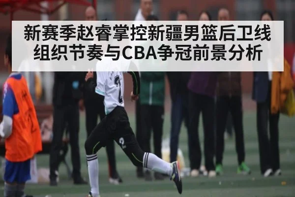 新赛季赵睿掌控新疆男篮后卫线组织节奏与CBA争冠前景分析（kaiyun）