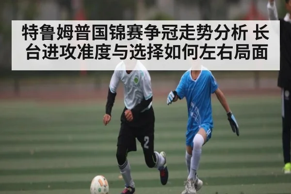 特鲁姆普国锦赛争冠走势分析 长台进攻准度与选择如何左右局面
